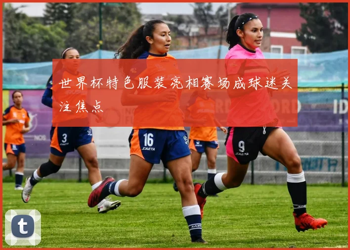 世界杯特色服装亮相赛场成球迷关注焦点