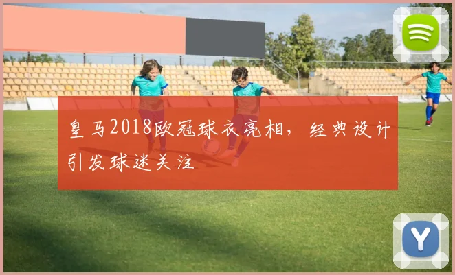皇马2018欧冠球衣亮相，经典设计引发球迷关注