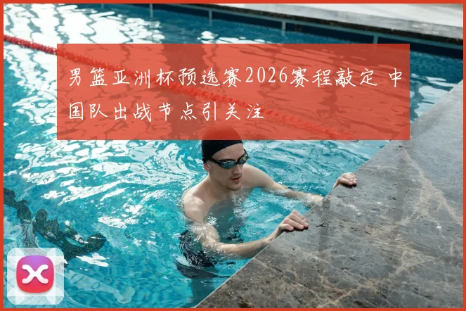 男篮亚洲杯预选赛2026赛程敲定 中国队出战节点引关注