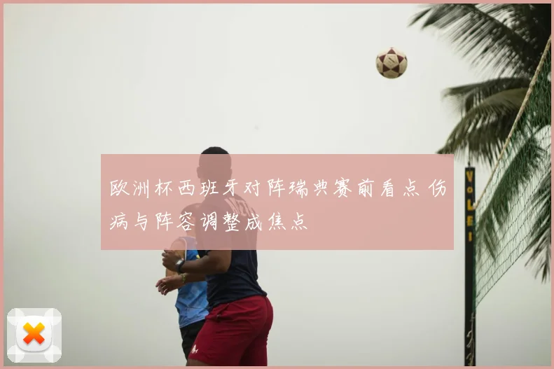 欧洲杯西班牙对阵瑞典赛前看点 伤病与阵容调整成焦点