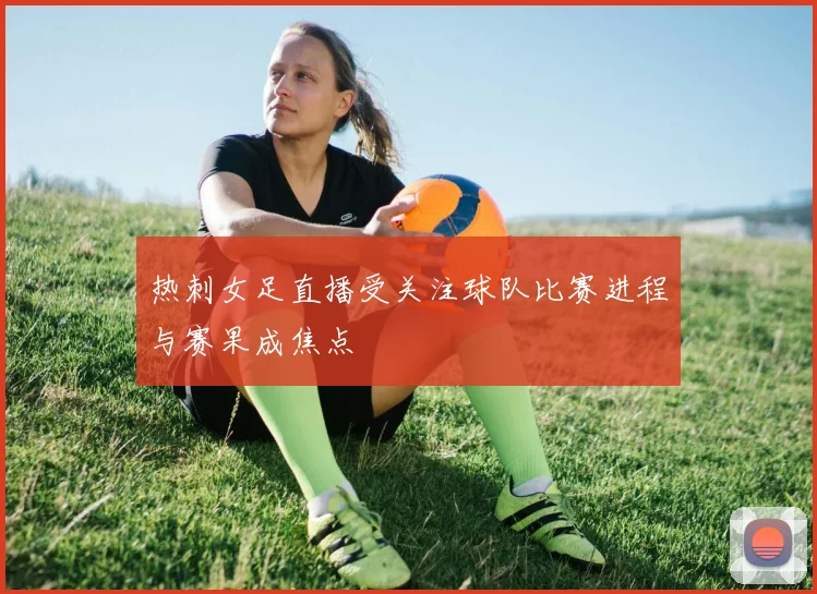热刺女足直播受关注球队比赛进程与赛果成焦点