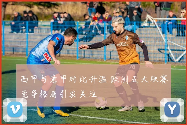 西甲与意甲对比升温 欧洲五大联赛竞争格局引发关注