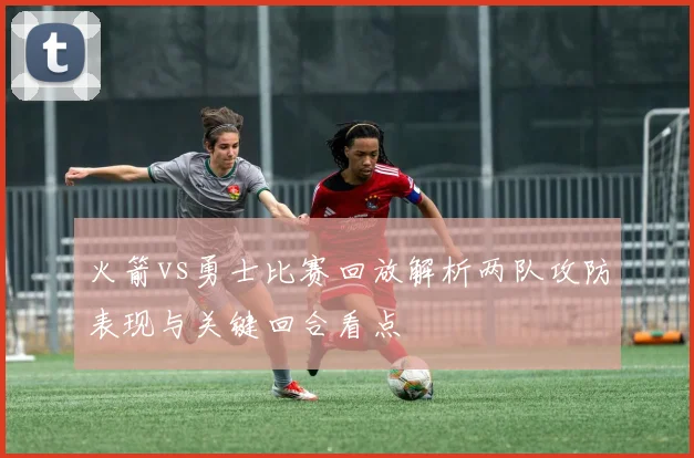 火箭vs勇士比赛回放解析两队攻防表现与关键回合看点