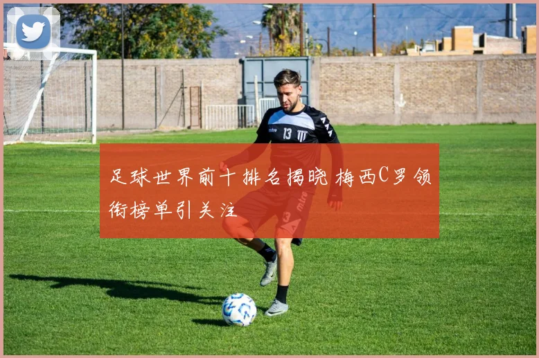 足球世界前十排名揭晓 梅西C罗领衔榜单引关注