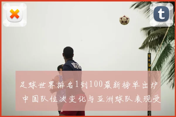 足球世界排名1到100最新榜单出炉 中国队位次变化与亚洲球队表现受关注