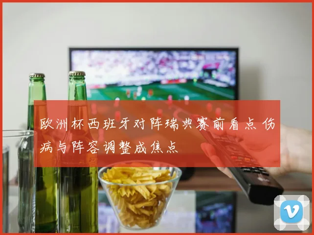 欧洲杯西班牙对阵瑞典赛前看点 伤病与阵容调整成焦点