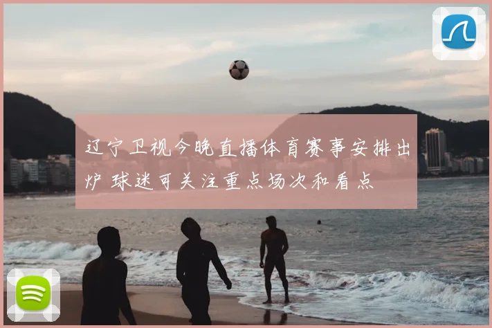 辽宁卫视今晚直播体育赛事安排出炉 球迷可关注重点场次和看点