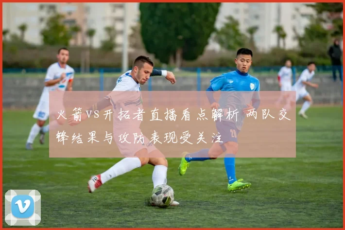 火箭vs开拓者直播看点解析 两队交锋结果与攻防表现受关注