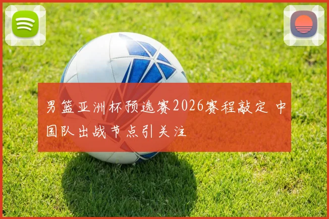 男篮亚洲杯预选赛2026赛程敲定 中国队出战节点引关注