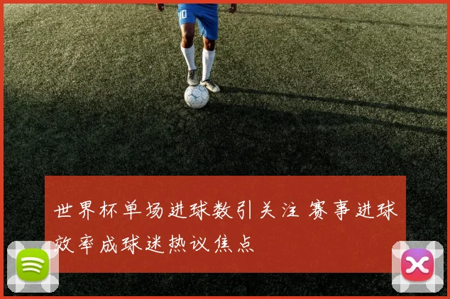 世界杯单场进球数引关注 赛事进球效率成球迷热议焦点