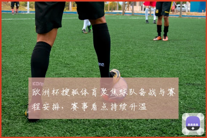 欧洲杯搜狐体育聚焦球队备战与赛程安排,赛事看点持续升温