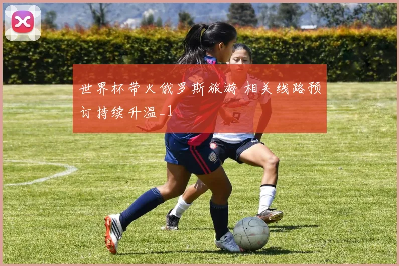 世界杯带火俄罗斯旅游 相关线路预订持续升温_1