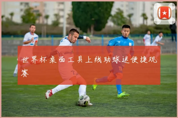 世界杯桌面工具上线助球迷便捷观赛