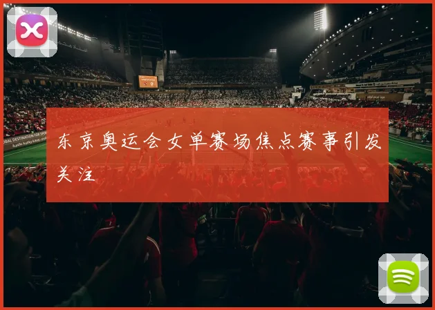 东京奥运会女单赛场焦点赛事引发关注